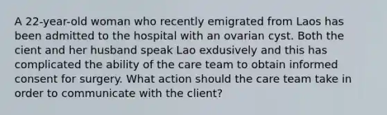 A 22-year-old woman who recently emigrated from Laos has been admitted to the hospital with an ovarian cyst. Both the cient and her husband speak Lao exdusively and this has complicated the ability of the care team to obtain informed consent for surgery. What action should the care team take in order to communicate with the client?