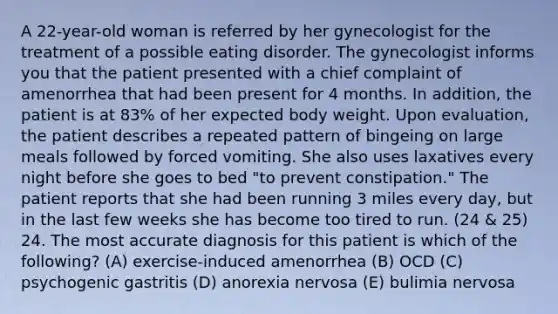 A 22-year-old woman is referred by her gynecologist for the treatment of a possible eating disorder. The gynecologist informs you that the patient presented with a chief complaint of amenorrhea that had been present for 4 months. In addition, the patient is at 83% of her expected body weight. Upon evaluation, the patient describes a repeated pattern of bingeing on large meals followed by forced vomiting. She also uses laxatives every night before she goes to bed "to prevent constipation." The patient reports that she had been running 3 miles every day, but in the last few weeks she has become too tired to run. (24 & 25) 24. The most accurate diagnosis for this patient is which of the following? (A) exercise-induced amenorrhea (B) OCD (C) psychogenic gastritis (D) anorexia nervosa (E) bulimia nervosa