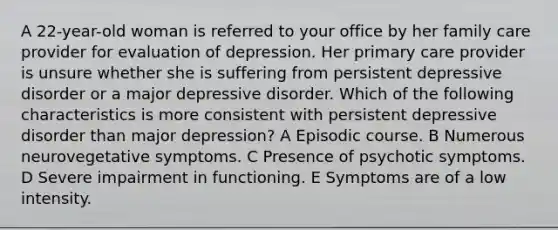 A 22-year-old woman is referred to your office by her family care provider for evaluation of depression. Her primary care provider is unsure whether she is suffering from persistent depressive disorder or a major depressive disorder. Which of the following characteristics is more consistent with persistent depressive disorder than major depression? A Episodic course. B Numerous neurovegetative symptoms. C Presence of psychotic symptoms. D Severe impairment in functioning. E Symptoms are of a low intensity.