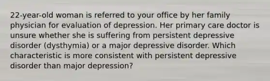 22-year-old woman is referred to your office by her family physician for evaluation of depression. Her primary care doctor is unsure whether she is suffering from persistent depressive disorder (dysthymia) or a major depressive disorder. Which characteristic is more consistent with persistent depressive disorder than major depression?