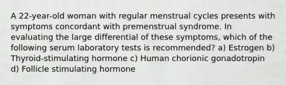 A 22-year-old woman with regular menstrual cycles presents with symptoms concordant with premenstrual syndrome. In evaluating the large differential of these symptoms, which of the following serum laboratory tests is recommended? a) Estrogen b) Thyroid-stimulating hormone c) Human chorionic gonadotropin d) Follicle stimulating hormone