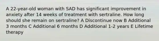 A 22-year-old woman with SAD has significant improvement in anxiety after 14 weeks of treatment with sertraline. How long should she remain on sertraline? A Discontinue now B Additional 3 months C Additional 6 months D Additional 1-2 years E Lifetime therapy