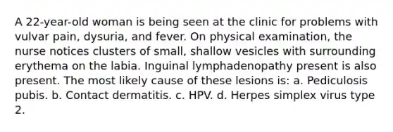 A 22-year-old woman is being seen at the clinic for problems with vulvar pain, dysuria, and fever. On physical examination, the nurse notices clusters of small, shallow vesicles with surrounding erythema on the labia. Inguinal lymphadenopathy present is also present. The most likely cause of these lesions is: a. Pediculosis pubis. b. Contact dermatitis. c. HPV. d. Herpes simplex virus type 2.