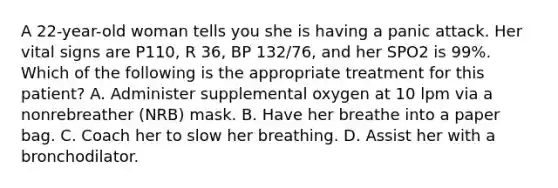 A​ 22-year-old woman tells you she is having a panic attack. Her vital signs are​ P110, R​ 36, BP​ 132/76, and her SPO2 is​ 99%. Which of the following is the appropriate treatment for this​ patient? A. Administer supplemental oxygen at 10 lpm via a nonrebreather​ (NRB) mask. B. Have her breathe into a paper bag. C. Coach her to slow her breathing. D. Assist her with a bronchodilator.