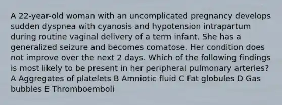 A 22-year-old woman with an uncomplicated pregnancy develops sudden dyspnea with cyanosis and hypotension intrapartum during routine vaginal delivery of a term infant. She has a generalized seizure and becomes comatose. Her condition does not improve over the next 2 days. Which of the following findings is most likely to be present in her peripheral pulmonary arteries? A Aggregates of platelets B Amniotic fluid C Fat globules D Gas bubbles E Thromboemboli