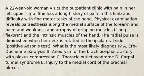 A 22-year-old woman visits the outpatient clinic with pain in her left upper limb. She has a long history of pain in this limb and difficulty with fine motor tasks of the hand. Physical examination reveals paraesthesia along the medial surface of the forearm and palm and weakness and atrophy of gripping muscles ("long flexors") and the intrinsic muscles of the hand. The radial pulse is diminished when her neck is rotated to the ipsilateral side (positive Adson's test). What is the most likely diagnosis? A. Erb-Duchenne paralysis B. Aneurysm of the brachiocephalic artery, with plexus compression C. Thoracic outlet syndrome D. Carpal tunnel syndrome E. Injury to the medial cord of the brachial plexus