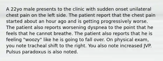 A 22yo male presents to the clinic with sudden onset unilateral chest pain on the left side. The patient report that the chest pain started about an hour ago and is getting progressively worse. The patient also reports worsening dyspnea to the point that he feels that he cannot breathe. The patient also reports that he is feeling "woozy" like he is going to fall over. On physical exam, you note tracheal shift to the right. You also note increased JVP. Pulsus paradoxus is also noted.