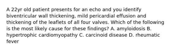 A 22yr old patient presents for an echo and you identify biventricular wall thickening, mild pericardial effusion and thickening of the leaflets of all four valves. Which of the following is the most likely cause for these findings? A. amyloidosis B. hypertrophic cardiomyopathy C. carcinoid disease D. rheumatic fever