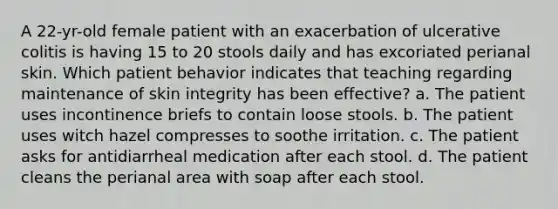 A 22-yr-old female patient with an exacerbation of ulcerative colitis is having 15 to 20 stools daily and has excoriated perianal skin. Which patient behavior indicates that teaching regarding maintenance of skin integrity has been effective? a. The patient uses incontinence briefs to contain loose stools. b. The patient uses witch hazel compresses to soothe irritation. c. The patient asks for antidiarrheal medication after each stool. d. The patient cleans the perianal area with soap after each stool.