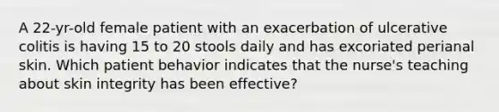 A 22-yr-old female patient with an exacerbation of ulcerative colitis is having 15 to 20 stools daily and has excoriated perianal skin. Which patient behavior indicates that the nurse's teaching about skin integrity has been effective?