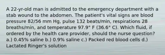 A 22-yr-old man is admitted to the emergency department with a stab wound to the abdomen. The patient's vital signs are blood pressure 82/56 mm Hg, pulse 132 beats/min, respirations 28 breaths/min, and temperature 97.9° F (36.6° C). Which fluid, if ordered by the health care provider, should the nurse question? a.) 0.45% saline b.) 0.9% saline c.) Packed red blood cells d.) Lactated Ringer's solution