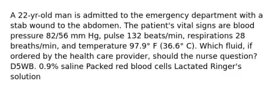 A 22-yr-old man is admitted to the emergency department with a stab wound to the abdomen. The patient's vital signs are blood pressure 82/56 mm Hg, pulse 132 beats/min, respirations 28 breaths/min, and temperature 97.9° F (36.6° C). Which fluid, if ordered by the health care provider, should the nurse question? D5WB. 0.9% saline Packed red blood cells Lactated Ringer's solution