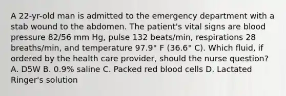 A 22-yr-old man is admitted to the emergency department with a stab wound to the abdomen. The patient's vital signs are <a href='https://www.questionai.com/knowledge/kD0HacyPBr-blood-pressure' class='anchor-knowledge'>blood pressure</a> 82/56 mm Hg, pulse 132 beats/min, respirations 28 breaths/min, and temperature 97.9° F (36.6° C). Which fluid, if ordered by the health care provider, should the nurse question? A. D5W B. 0.9% saline C. Packed red blood cells D. Lactated Ringer's solution