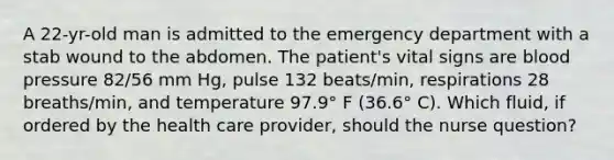 A 22-yr-old man is admitted to the emergency department with a stab wound to the abdomen. The patient's vital signs are blood pressure 82/56 mm Hg, pulse 132 beats/min, respirations 28 breaths/min, and temperature 97.9° F (36.6° C). Which fluid, if ordered by the health care provider, should the nurse question?