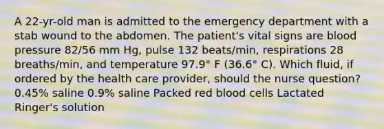 A 22-yr-old man is admitted to the emergency department with a stab wound to the abdomen. The patient's vital signs are blood pressure 82/56 mm Hg, pulse 132 beats/min, respirations 28 breaths/min, and temperature 97.9° F (36.6° C). Which fluid, if ordered by the health care provider, should the nurse question? 0.45% saline 0.9% saline Packed red blood cells Lactated Ringer's solution