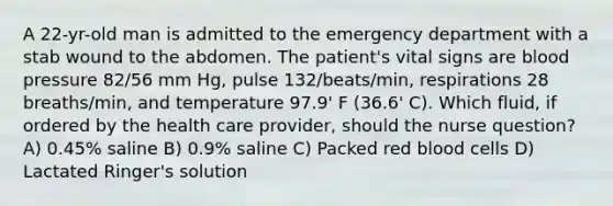 A 22-yr-old man is admitted to the emergency department with a stab wound to the abdomen. The patient's vital signs are blood pressure 82/56 mm Hg, pulse 132/beats/min, respirations 28 breaths/min, and temperature 97.9' F (36.6' C). Which fluid, if ordered by the health care provider, should the nurse question? A) 0.45% saline B) 0.9% saline C) Packed red blood cells D) Lactated Ringer's solution