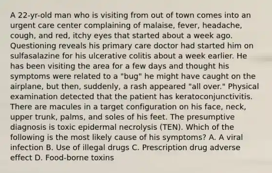 A 22-yr-old man who is visiting from out of town comes into an urgent care center complaining of malaise, fever, headache, cough, and red, itchy eyes that started about a week ago. Questioning reveals his primary care doctor had started him on sulfasalazine for his ulcerative colitis about a week earlier. He has been visiting the area for a few days and thought his symptoms were related to a "bug" he might have caught on the airplane, but then, suddenly, a rash appeared "all over." Physical examination detected that the patient has keratoconjunctivitis. There are macules in a target configuration on his face, neck, upper trunk, palms, and soles of his feet. The presumptive diagnosis is toxic epidermal necrolysis (TEN). Which of the following is the most likely cause of his symptoms? A. A viral infection B. Use of illegal drugs C. Prescription drug adverse effect D. Food-borne toxins