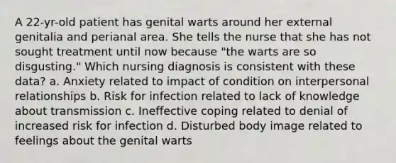 A 22-yr-old patient has genital warts around her external genitalia and perianal area. She tells the nurse that she has not sought treatment until now because "the warts are so disgusting." Which nursing diagnosis is consistent with these data? a. Anxiety related to impact of condition on interpersonal relationships b. Risk for infection related to lack of knowledge about transmission c. Ineffective coping related to denial of increased risk for infection d. Disturbed body image related to feelings about the genital warts