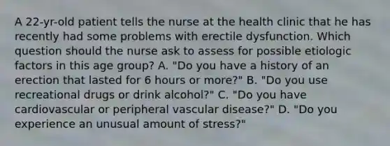 A 22-yr-old patient tells the nurse at the health clinic that he has recently had some problems with erectile dysfunction. Which question should the nurse ask to assess for possible etiologic factors in this age group? A. "Do you have a history of an erection that lasted for 6 hours or more?" B. "Do you use recreational drugs or drink alcohol?" C. "Do you have cardiovascular or peripheral vascular disease?" D. "Do you experience an unusual amount of stress?"