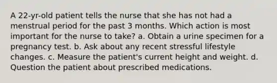 A 22-yr-old patient tells the nurse that she has not had a menstrual period for the past 3 months. Which action is most important for the nurse to take? a. Obtain a urine specimen for a pregnancy test. b. Ask about any recent stressful lifestyle changes. c. Measure the patient's current height and weight. d. Question the patient about prescribed medications.