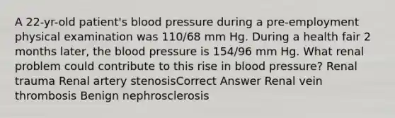 A 22-yr-old patient's blood pressure during a pre-employment physical examination was 110/68 mm Hg. During a health fair 2 months later, the blood pressure is 154/96 mm Hg. What renal problem could contribute to this rise in blood pressure? Renal trauma Renal artery stenosisCorrect Answer Renal vein thrombosis Benign nephrosclerosis