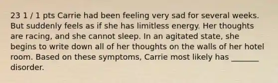 23 1 / 1 pts Carrie had been feeling very sad for several weeks. But suddenly feels as if she has limitless energy. Her thoughts are racing, and she cannot sleep. In an agitated state, she begins to write down all of her thoughts on the walls of her hotel room. Based on these symptoms, Carrie most likely has _______ disorder.