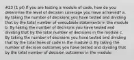 #23 (1 pt) If you are testing a module of code, how do you determine the level of decision coverage you have achieved? a. By taking the number of decisions you have tested and dividing that by the total number of executable statements in the module b. By taking the number of decisions you have tested and dividing that by the total number of decisions in the module c. By taking the number of decisions you have tested and dividing that by the total lines of code in the module d. By taking the number of decision outcomes you have tested and dividing that by the total number of decision outcomes in the module