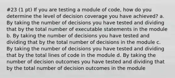 #23 (1 pt) If you are testing a module of code, how do you determine the level of decision coverage you have achieved? a. By taking the number of decisions you have tested and dividing that by the total number of executable statements in the module b. By taking the number of decisions you have tested and dividing that by the total number of decisions in the module c. By taking the number of decisions you have tested and dividing that by the total lines of code in the module d. By taking the number of decision outcomes you have tested and dividing that by the total number of decision outcomes in the module