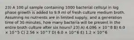 23) A 100 μl sample containing 1000 bacterial cells/μl in log phase growth is added to 9.9 ml of fresh culture medium broth. Assuming no nutrients are in limited supply, and a generation time of 30 minutes, how many bacteria will be present in the entire broth culture after six hours? 23) A) 4.096 × 10^8 B) 6.0 × 10^5 C) 2.56 × 10^7 D) 6.0 × 10^6 E) 1.2 × 10^6