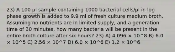 23) A 100 μl sample containing 1000 bacterial cells/μl in log phase growth is added to 9.9 ml of fresh culture medium broth. Assuming no nutrients are in limited supply, and a generation time of 30 minutes, how many bacteria will be present in the entire broth culture after six hours? 23) A) 4.096 × 10^8 B) 6.0 × 10^5 C) 2.56 × 10^7 D) 6.0 × 10^6 E) 1.2 × 10^6