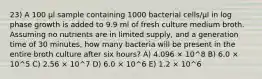 23) A 100 μl sample containing 1000 bacterial cells/μl in log phase growth is added to 9.9 ml of fresh culture medium broth. Assuming no nutrients are in limited supply, and a generation time of 30 minutes, how many bacteria will be present in the entire broth culture after six hours? A) 4.096 × 10^8 B) 6.0 × 10^5 C) 2.56 × 10^7 D) 6.0 × 10^6 E) 1.2 × 10^6