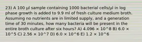 23) A 100 μl sample containing 1000 bacterial cells/μl in log phase growth is added to 9.9 ml of fresh culture medium broth. Assuming no nutrients are in limited supply, and a generation time of 30 minutes, how many bacteria will be present in the entire broth culture after six hours? A) 4.096 × 10^8 B) 6.0 × 10^5 C) 2.56 × 10^7 D) 6.0 × 10^6 E) 1.2 × 10^6