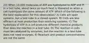 23) When 10,000 molecules of ATP are hydrolyzed to ADP and Pi in a test tube, about twice as much heat is liberated as when a cell hydrolyzes the same amount of ATP. Which of the following is the best explanation for this observation? A) Cells are open systems, but a test tube is a closed system. B) Cells are less efficient at heat production than nonliving systems. C) The hydrolysis of ATP in a cell produces different chemical products than does the reaction in a test tube. D) The reaction in cells must be catalyzed by enzymes, but the reaction in a test tube does not need enzymes. E) Reactant and product concentrations are not the same