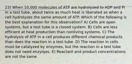 23) When 10,000 molecules of ATP are hydrolyzed to ADP and Pi in a test tube, about twice as much heat is liberated as when a cell hydrolyzes the same amount of ATP. Which of the following is the best explanation for this observation? A) Cells are open systems, but a test tube is a closed system. B) Cells are less efficient at heat production than nonliving systems. C) The hydrolysis of ATP in a cell produces different chemical products than does the reaction in a test tube. D) The reaction in cells must be catalyzed by enzymes, but the reaction in a test tube does not need enzymes. E) Reactant and product concentrations are not the same