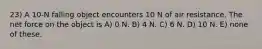 23) A 10-N falling object encounters 10 N of air resistance. The net force on the object is A) 0 N. B) 4 N. C) 6 N. D) 10 N. E) none of these.