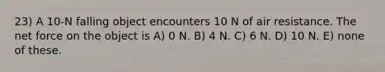 23) A 10-N falling object encounters 10 N of air resistance. The net force on the object is A) 0 N. B) 4 N. C) 6 N. D) 10 N. E) none of these.