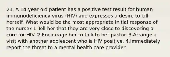 23. A 14-year-old patient has a positive test result for human immunodeficiency virus (HIV) and expresses a desire to kill herself. What would be the most appropriate initial response of the nurse? 1.Tell her that they are very close to discovering a cure for HIV. 2.Encourage her to talk to her pastor. 3.Arrange a visit with another adolescent who is HIV positive. 4.Immediately report the threat to a mental health care provider.