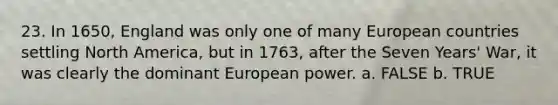 23. In 1650, England was only one of many European countries settling North America, but in 1763, after the Seven Years' War, it was clearly the dominant European power. a. FALSE b. TRUE