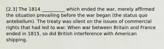 [2.3] The 1814 __________ which ended the war, merely affirmed the situation prevailing before the war began (the status quo antebellum). The treaty was silent on the issues of commercial rights that had led to war. When war between Britain and France ended in 1815, so did British interference with American shipping.