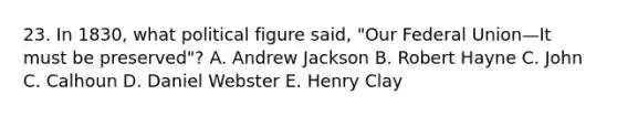 23. In 1830, what political figure said, "Our Federal Union—It must be preserved"? A. Andrew Jackson B. Robert Hayne C. John C. Calhoun D. Daniel Webster E. Henry Clay