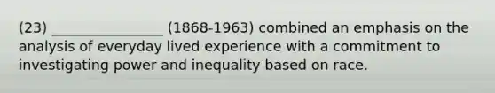 (23) ________________ (1868-1963) combined an emphasis on the analysis of everyday lived experience with a commitment to investigating power and inequality based on race.