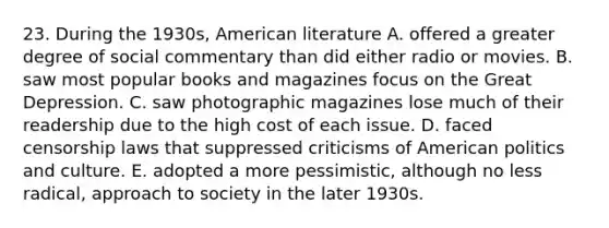 23. During the 1930s, American literature A. offered a greater degree of social commentary than did either radio or movies. B. saw most popular books and magazines focus on the Great Depression. C. saw photographic magazines lose much of their readership due to the high cost of each issue. D. faced censorship laws that suppressed criticisms of American politics and culture. E. adopted a more pessimistic, although no less radical, approach to society in the later 1930s.