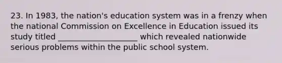 23. In 1983, the nation's education system was in a frenzy when the national Commission on Excellence in Education issued its study titled ____________________ which revealed nationwide serious problems within the public school system.