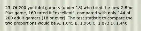 23. Of 200 youthful gamers (under 18) who tried the new Z-Box-Plus game, 160 rated it "excellent", compared with only 144 of 200 adult gamers (18 or over). The test statistic to compare the two proportions would be A. 1.645 B. 1.960 C. 1.873 D. 1.448