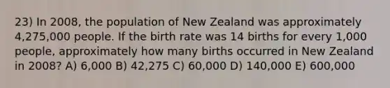 23) In 2008, the population of New Zealand was approximately 4,275,000 people. If the birth rate was 14 births for every 1,000 people, approximately how many births occurred in New Zealand in 2008? A) 6,000 B) 42,275 C) 60,000 D) 140,000 E) 600,000