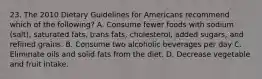 23. The 2010 Dietary Guidelines for Americans recommend which of the following? A. Consume fewer foods with sodium (salt), saturated fats, trans fats, cholesterol, added sugars, and refined grains. B. Consume two alcoholic beverages per day C. Eliminate oils and solid fats from the diet. D. Decrease vegetable and fruit intake.