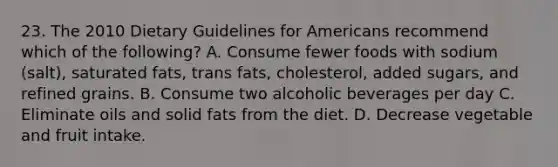 23. The 2010 Dietary Guidelines for Americans recommend which of the following? A. Consume fewer foods with sodium (salt), saturated fats, trans fats, cholesterol, added sugars, and refined grains. B. Consume two alcoholic beverages per day C. Eliminate oils and solid fats from the diet. D. Decrease vegetable and fruit intake.