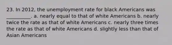 23. In 2012, the unemployment rate for black Americans was __________. a. nearly equal to that of white Americans b. nearly twice the rate as that of white Americans c. nearly three times the rate as that of white Americans d. slightly less than that of Asian Americans