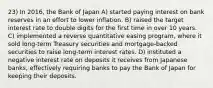 23) In 2016, the Bank of Japan A) started paying interest on bank reserves in an effort to lower inflation. B) raised the target interest rate to double digits for the first time in over 10 years. C) implemented a reverse quantitative easing program, where it sold long-term Treasury securities and mortgage-backed securities to raise long-term interest rates. D) instituted a negative interest rate on deposits it receives from Japanese banks, effectively requiring banks to pay the Bank of Japan for keeping their deposits.