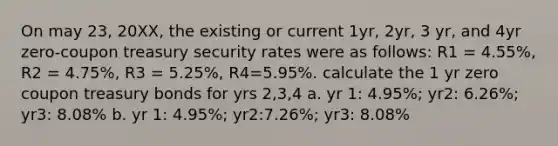 On may 23, 20XX, the existing or current 1yr, 2yr, 3 yr, and 4yr zero-coupon treasury security rates were as follows: R1 = 4.55%, R2 = 4.75%, R3 = 5.25%, R4=5.95%. calculate the 1 yr zero coupon treasury bonds for yrs 2,3,4 a. yr 1: 4.95%; yr2: 6.26%; yr3: 8.08% b. yr 1: 4.95%; yr2:7.26%; yr3: 8.08%